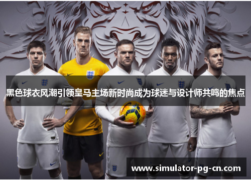黑色球衣风潮引领皇马主场新时尚成为球迷与设计师共鸣的焦点 黑色球衣风潮引领皇马主场新时尚成为球迷与设计师共鸣的焦点