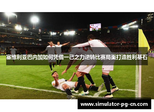 塞维利亚巴内加如何凭借一己之力逆转比赛局面打造胜利基石 塞维利亚巴内加如何凭借一己之力逆转比赛局面打造胜利基石