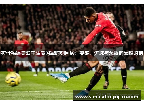 拉什福德曼联生涯最闪耀时刻回顾:突破、进球与荣耀的巅峰时刻 拉什福德曼联生涯最闪耀时刻回顾:突破、进球与荣耀的巅峰时刻