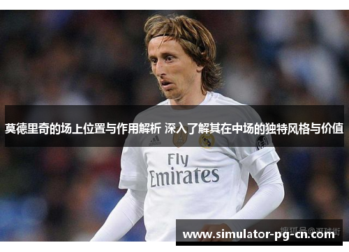 莫德里奇的场上位置与作用解析 深入了解其在中场的独特风格与价值