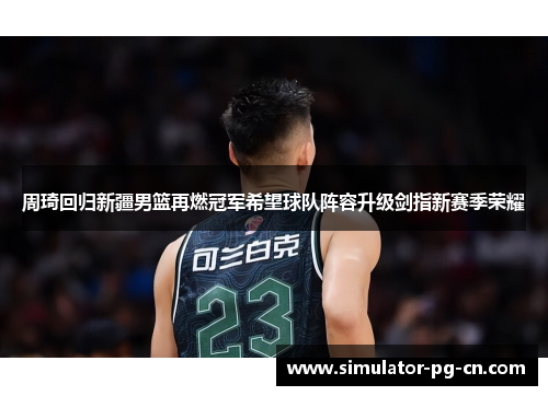 周琦回归新疆男篮再燃冠军希望球队阵容升级剑指新赛季荣耀 周琦回归新疆男篮再燃冠军希望球队阵容升级剑指新赛季荣耀
