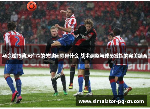 马竞逆转勒沃库森的关键因素是什么 战术调整与球员发挥的完美结合 马竞逆转勒沃库森的关键因素是什么 战术调整与球员发挥的完美结合