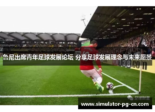 鲁尼出席青年足球发展论坛 分享足球发展理念与未来愿景