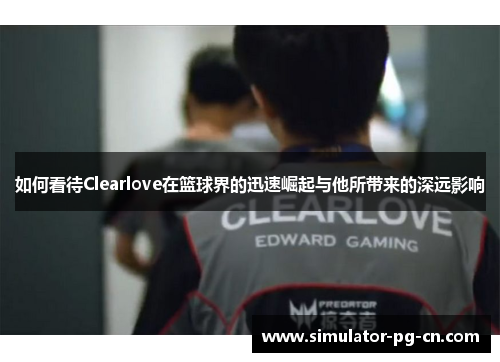 如何看待Clearlove在篮球界的迅速崛起与他所带来的深远影响 如何看待Clearlove在篮球界的迅速崛起与他所带来的深远影响