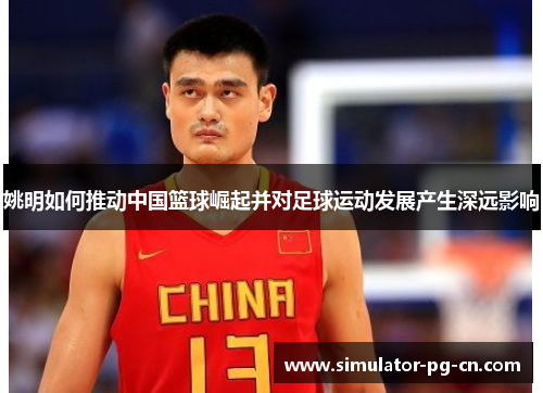 姚明如何推动中国篮球崛起并对足球运动发展产生深远影响 姚明如何推动中国篮球崛起并对足球运动发展产生深远影响