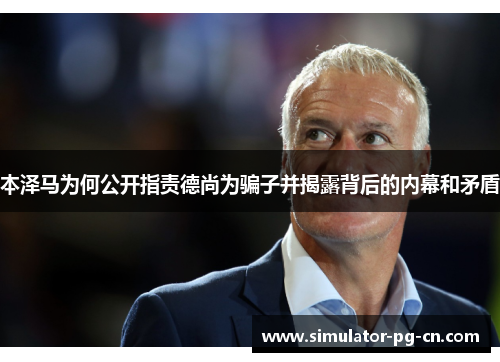 本泽马为何公开指责德尚为骗子并揭露背后的内幕和矛盾