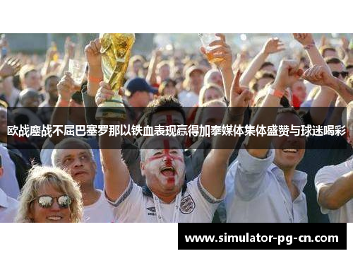 欧战鏖战不屈巴塞罗那以铁血表现赢得加泰媒体集体盛赞与球迷喝彩